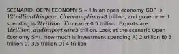 SCENARIO: OEPN ECONOMY S = I In an open economy GDP is 12 trillion this year. Consumption is8 trillion, and government spending is 2 trillion. Taxes are0.5 trillion. Exports are 1 trillion, and imports are3 trillion. Look at the scenario Open Economy S=I. How much is investment spending A) 2 trillion B) 3 trillion C) 3.5 trillion D) 4 trillion