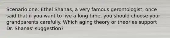 Scenario one: Ethel Shanas, a very famous gerontologist, once said that if you want to live a long time, you should choose your grandparents carefully. Which aging theory or theories support Dr. Shanas' suggestion?