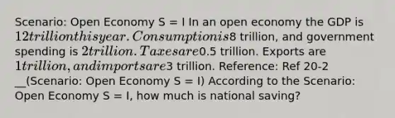 Scenario: Open Economy S = I In an open economy the GDP is 12 trillion this year. Consumption is8 trillion, and government spending is 2 trillion. Taxes are0.5 trillion. Exports are 1 trillion, and imports are3 trillion. Reference: Ref 20-2 __(Scenario: Open Economy S = I) According to the Scenario: Open Economy S = I, how much is national saving?