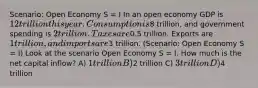 Scenario: Open Economy S = I In an open economy GDP is 12 trillion this year. Consumption is8 trillion, and government spending is 2 trillion. Taxes are0.5 trillion. Exports are 1 trillion, and imports are3 trillion. (Scenario: Open Economy S = I) Look at the scenario Open Economy S = I. How much is the net capital inflow? A) 1 trillion B)2 trillion C) 3 trillion D)4 trillion