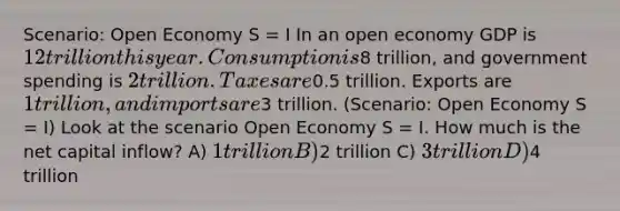 Scenario: Open Economy S = I In an open economy GDP is 12 trillion this year. Consumption is8 trillion, and government spending is 2 trillion. Taxes are0.5 trillion. Exports are 1 trillion, and imports are3 trillion. (Scenario: Open Economy S = I) Look at the scenario Open Economy S = I. How much is the net capital inflow? A) 1 trillion B)2 trillion C) 3 trillion D)4 trillion