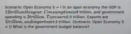 Scenario: Open Economy S = I In an open economy the GDP is 12 trillion this year. Consumption is8 trillion, and government spending is 2 trillion. Taxes are0.5 trillion. Exports are 1 trillion, and imports are3 trillion. (Scenario: Open Economy S = I) What is the government budget balance?