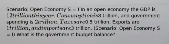 Scenario: Open Economy S = I In an open economy the GDP is 12 trillion this year. Consumption is8 trillion, and government spending is 2 trillion. Taxes are0.5 trillion. Exports are 1 trillion, and imports are3 trillion. (Scenario: Open Economy S = I) What is the government budget balance?