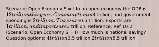 Scenario: Open Economy S = I In an open economy the GDP is 12 trillion this year. Consumption is8 trillion, and government spending is 2 trillion. Taxes are0.5 trillion. Exports are 1 trillion, and imports are3 trillion. Reference: Ref 10-2 (Scenario: Open Economy S = I) How much is national saving? Question options: 4 trillion3.5 trillion 2 trillion5.5 trillion