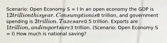 Scenario: Open Economy S = I In an open economy the GDP is 12 trillion this year. Consumption is8 trillion, and government spending is 2 trillion. Taxes are0.5 trillion. Exports are 1 trillion, and imports are3 trillion. (Scenario: Open Economy S = I) How much is national saving?