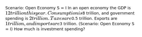 Scenario: Open Economy S = I In an open economy the GDP is 12 trillion this year. Consumption is8 trillion, and government spending is 2 trillion. Taxes are0.5 trillion. Exports are 1 trillion, and imports are3 trillion. (Scenario: Open Economy S = I) How much is investment spending?