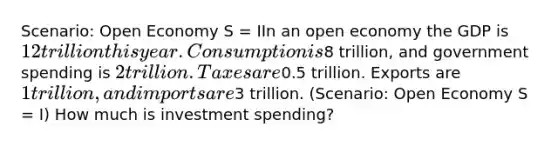 Scenario: Open Economy S = IIn an open economy the GDP is 12 trillion this year. Consumption is8 trillion, and government spending is 2 trillion. Taxes are0.5 trillion. Exports are 1 trillion, and imports are3 trillion. (Scenario: Open Economy S = I) How much is investment spending?