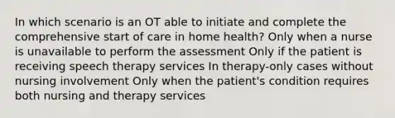 In which scenario is an OT able to initiate and complete the comprehensive start of care in home health? Only when a nurse is unavailable to perform the assessment Only if the patient is receiving speech therapy services In therapy-only cases without nursing involvement Only when the patient's condition requires both nursing and therapy services