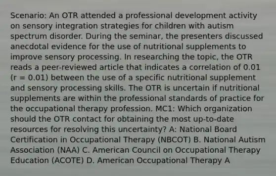 Scenario: An OTR attended a professional development activity on sensory integration strategies for children with autism spectrum disorder. During the seminar, the presenters discussed anecdotal evidence for the use of nutritional supplements to improve sensory processing. In researching the topic, the OTR reads a peer-reviewed article that indicates a correlation of 0.01 (r = 0.01) between the use of a specific nutritional supplement and sensory processing skills. The OTR is uncertain if nutritional supplements are within the professional standards of practice for the occupational therapy profession. MC1: Which organization should the OTR contact for obtaining the most up-to-date resources for resolving this uncertainty? A: National Board Certification in Occupational Therapy (NBCOT) B. National Autism Association (NAA) C. American Council on Occupational Therapy Education (ACOTE) D. American Occupational Therapy A