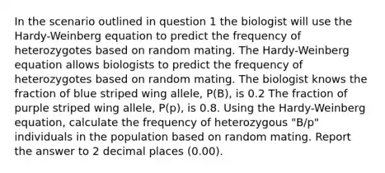 In the scenario outlined in question 1 the biologist will use the Hardy-Weinberg equation to predict the frequency of heterozygotes based on random mating. The Hardy-Weinberg equation allows biologists to predict the frequency of heterozygotes based on random mating. The biologist knows the fraction of blue striped wing allele, P(B), is 0.2 The fraction of purple striped wing allele, P(p), is 0.8. Using the Hardy-Weinberg equation, calculate the frequency of heterozygous "B/p" individuals in the population based on random mating. Report the answer to 2 decimal places (0.00).