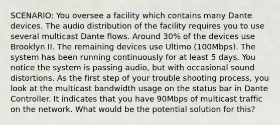 SCENARIO: You oversee a facility which contains many Dante devices. The audio distribution of the facility requires you to use several multicast Dante flows. Around 30% of the devices use Brooklyn II. The remaining devices use Ultimo (100Mbps). The system has been running continuously for at least 5 days. You notice the system is passing audio, but with occasional sound distortions. As the first step of your trouble shooting process, you look at the multicast bandwidth usage on the status bar in Dante Controller. It indicates that you have 90Mbps of multicast traffic on the network. What would be the potential solution for this?