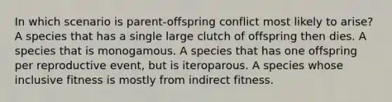 In which scenario is parent-offspring conflict most likely to arise? A species that has a single large clutch of offspring then dies. A species that is monogamous. A species that has one offspring per reproductive event, but is iteroparous. A species whose inclusive fitness is mostly from indirect fitness.