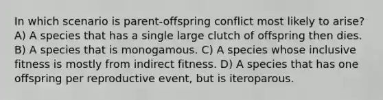 In which scenario is parent-offspring conflict most likely to arise? A) A species that has a single large clutch of offspring then dies. B) A species that is monogamous. C) A species whose inclusive fitness is mostly from indirect fitness. D) A species that has one offspring per reproductive event, but is iteroparous.