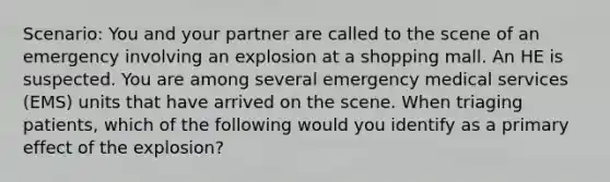 Scenario: You and your partner are called to the scene of an emergency involving an explosion at a shopping mall. An HE is suspected. You are among several emergency medical services (EMS) units that have arrived on the scene. When triaging patients, which of the following would you identify as a primary effect of the explosion?