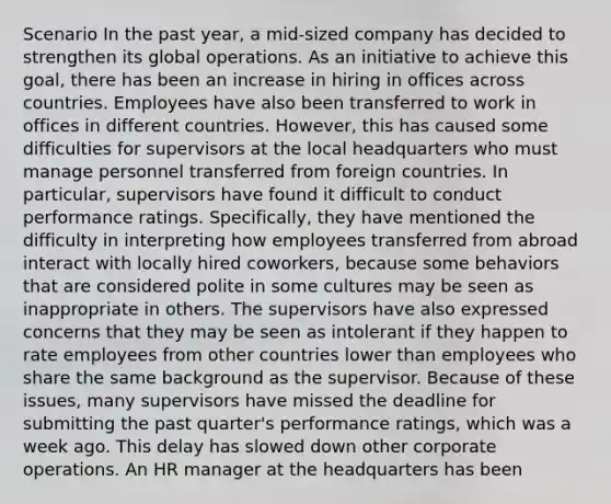 Scenario In the past year, a mid-sized company has decided to strengthen its global operations. As an initiative to achieve this goal, there has been an increase in hiring in offices across countries. Employees have also been transferred to work in offices in different countries. However, this has caused some difficulties for supervisors at the local headquarters who must manage personnel transferred from foreign countries. In particular, supervisors have found it difficult to conduct performance ratings. Specifically, they have mentioned the difficulty in interpreting how employees transferred from abroad interact with locally hired coworkers, because some behaviors that are considered polite in some cultures may be seen as inappropriate in others. The supervisors have also expressed concerns that they may be seen as intolerant if they happen to rate employees from other countries lower than employees who share the same background as the supervisor. Because of these issues, many supervisors have missed the deadline for submitting the past quarter's performance ratings, which was a week ago. This delay has slowed down other corporate operations. An HR manager at the headquarters has been