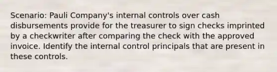 Scenario: Pauli Company's <a href='https://www.questionai.com/knowledge/kjj42owoAP-internal-control' class='anchor-knowledge'>internal control</a>s over cash disbursements provide for the treasurer to sign checks imprinted by a checkwriter after comparing the check with the approved invoice. Identify the internal control principals that are present in these controls.