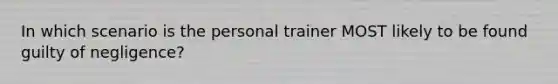 In which scenario is the personal trainer MOST likely to be found guilty of negligence?