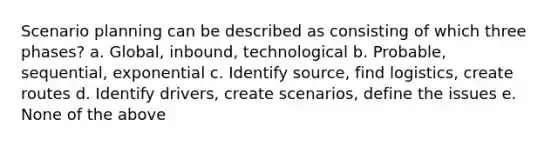 Scenario planning can be described as consisting of which three phases? a. Global, inbound, technological b. Probable, sequential, exponential c. Identify source, find logistics, create routes d. Identify drivers, create scenarios, define the issues e. None of the above