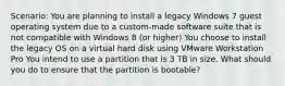 Scenario: You are planning to install a legacy Windows 7 guest operating system due to a custom-made software suite that is not compatible with Windows 8 (or higher) You choose to install the legacy OS on a virtual hard disk using VMware Workstation Pro You intend to use a partition that is 3 TB in size. What should you do to ensure that the partition is bootable?