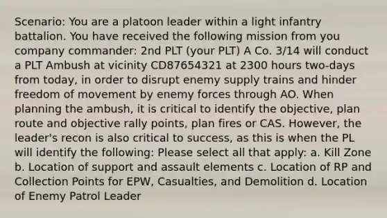 Scenario: You are a platoon leader within a light infantry battalion. You have received the following mission from you company commander: 2nd PLT (your PLT) A Co. 3/14 will conduct a PLT Ambush at vicinity CD87654321 at 2300 hours two-days from today, in order to disrupt enemy supply trains and hinder freedom of movement by enemy forces through AO. When planning the ambush, it is critical to identify the objective, plan route and objective rally points, plan fires or CAS. However, the leader's recon is also critical to success, as this is when the PL will identify the following: Please select all that apply: a. Kill Zone b. Location of support and assault elements c. Location of RP and Collection Points for EPW, Casualties, and Demolition d. Location of Enemy Patrol Leader