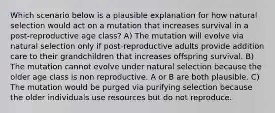 Which scenario below is a plausible explanation for how natural selection would act on a mutation that increases survival in a post-reproductive age class? A) The mutation will evolve via natural selection only if post-reproductive adults provide addition care to their grandchildren that increases offspring survival. B) The mutation cannot evolve under natural selection because the older age class is non reproductive. A or B are both plausible. C) The mutation would be purged via purifying selection because the older individuals use resources but do not reproduce.