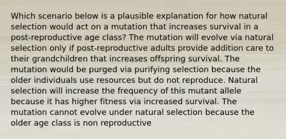 Which scenario below is a plausible explanation for how natural selection would act on a mutation that increases survival in a post-reproductive age class? The mutation will evolve via natural selection only if post-reproductive adults provide addition care to their grandchildren that increases offspring survival. The mutation would be purged via purifying selection because the older individuals use resources but do not reproduce. Natural selection will increase the frequency of this mutant allele because it has higher fitness via increased survival. The mutation cannot evolve under natural selection because the older age class is non reproductive