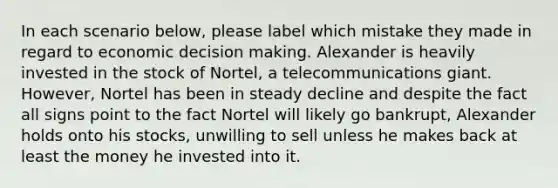 In each scenario below, please label which mistake they made in regard to economic decision making. Alexander is heavily invested in the stock of Nortel, a telecommunications giant. However, Nortel has been in steady decline and despite the fact all signs point to the fact Nortel will likely go bankrupt, Alexander holds onto his stocks, unwilling to sell unless he makes back at least the money he invested into it.