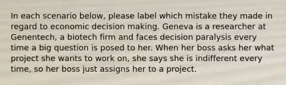 In each scenario below, please label which mistake they made in regard to economic decision making. Geneva is a researcher at Genentech, a biotech firm and faces decision paralysis every time a big question is posed to her. When her boss asks her what project she wants to work on, she says she is indifferent every time, so her boss just assigns her to a project.