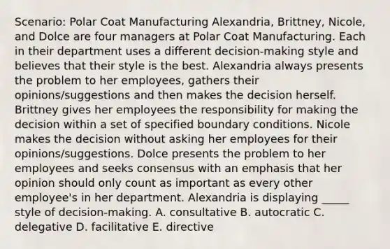 Scenario: Polar Coat Manufacturing Alexandria, Brittney, Nicole, and Dolce are four managers at Polar Coat Manufacturing. Each in their department uses a different decision-making style and believes that their style is the best. Alexandria always presents the problem to her employees, gathers their opinions/suggestions and then makes the decision herself. Brittney gives her employees the responsibility for making the decision within a set of specified <a href='https://www.questionai.com/knowledge/kqiRZDgkuO-boundary-conditions' class='anchor-knowledge'>boundary conditions</a>. Nicole makes the decision without asking her employees for their opinions/suggestions. Dolce presents the problem to her employees and seeks consensus with an emphasis that her opinion should only count as important as every other employee's in her department. Alexandria is displaying _____ style of decision-making. A. consultative B. autocratic C. delegative D. facilitative E. directive