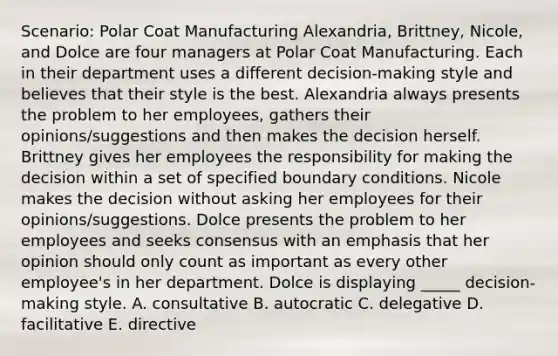 Scenario: Polar Coat Manufacturing Alexandria, Brittney, Nicole, and Dolce are four managers at Polar Coat Manufacturing. Each in their department uses a different decision-making style and believes that their style is the best. Alexandria always presents the problem to her employees, gathers their opinions/suggestions and then makes the decision herself. Brittney gives her employees the responsibility for making the decision within a set of specified <a href='https://www.questionai.com/knowledge/kqiRZDgkuO-boundary-conditions' class='anchor-knowledge'>boundary conditions</a>. Nicole makes the decision without asking her employees for their opinions/suggestions. Dolce presents the problem to her employees and seeks consensus with an emphasis that her opinion should only count as important as every other employee's in her department. Dolce is displaying _____ decision-making style. A. consultative B. autocratic C. delegative D. facilitative E. directive