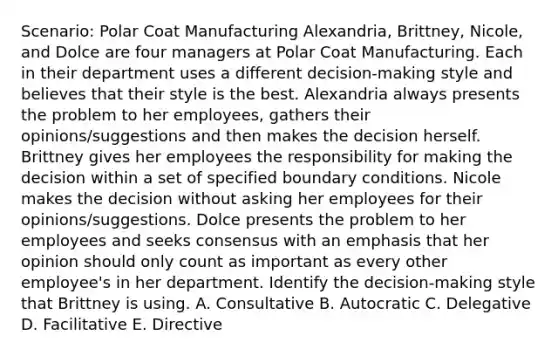 Scenario: Polar Coat Manufacturing Alexandria, Brittney, Nicole, and Dolce are four managers at Polar Coat Manufacturing. Each in their department uses a different decision-making style and believes that their style is the best. Alexandria always presents the problem to her employees, gathers their opinions/suggestions and then makes the decision herself. Brittney gives her employees the responsibility for making the decision within a set of specified boundary conditions. Nicole makes the decision without asking her employees for their opinions/suggestions. Dolce presents the problem to her employees and seeks consensus with an emphasis that her opinion should only count as important as every other employee's in her department. Identify the decision-making style that Brittney is using. A. Consultative B. Autocratic C. Delegative D. Facilitative E. Directive