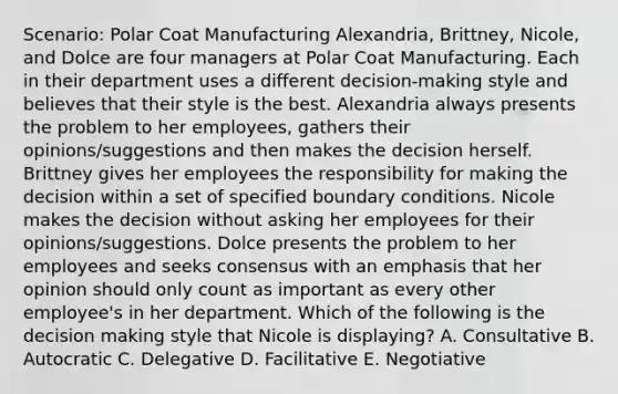 Scenario: Polar Coat Manufacturing Alexandria, Brittney, Nicole, and Dolce are four managers at Polar Coat Manufacturing. Each in their department uses a different decision-making style and believes that their style is the best. Alexandria always presents the problem to her employees, gathers their opinions/suggestions and then makes the decision herself. Brittney gives her employees the responsibility for making the decision within a set of specified boundary conditions. Nicole makes the decision without asking her employees for their opinions/suggestions. Dolce presents the problem to her employees and seeks consensus with an emphasis that her opinion should only count as important as every other employee's in her department. Which of the following is the decision making style that Nicole is displaying? A. Consultative B. Autocratic C. Delegative D. Facilitative E. Negotiative