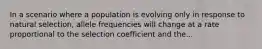 In a scenario where a population is evolving only in response to natural selection, allele frequencies will change at a rate proportional to the selection coefficient and the...