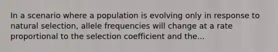 In a scenario where a population is evolving only in response to natural selection, allele frequencies will change at a rate proportional to the selection coefficient and the...