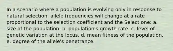 In a scenario where a population is evolving only in response to natural selection, allele frequencies will change at a rate proportional to the selection coefficient and the Select one: a. size of the population. b. population's growth rate. c. level of genetic variation at the locus. d. mean fitness of the population. e. degree of the allele's penetrance.