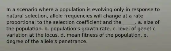 In a scenario where a population is evolving only in response to natural selection, allele frequencies will change at a rate proportional to the selection coefficient and the _____. a. size of the population. b. population's growth rate. c. level of genetic variation at the locus. d. mean fitness of the population. e. degree of the allele's penetrance.