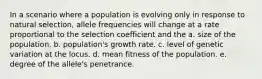 In a scenario where a population is evolving only in response to natural selection, allele frequencies will change at a rate proportional to the selection coefficient and the a. size of the population. b. population's growth rate. c. level of genetic variation at the locus. d. mean fitness of the population. e. degree of the allele's penetrance.