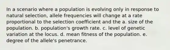 In a scenario where a population is evolving only in response to natural selection, allele frequencies will change at a rate proportional to the selection coefficient and the a. size of the population. b. population's growth rate. c. level of genetic variation at the locus. d. mean fitness of the population. e. degree of the allele's penetrance.