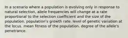 In a scenario where a population is evolving only in response to natural selection, allele frequencies will change at a rate proportional to the selection coefficient and the size of the population. population's growth rate. level of genetic variation at the locus. mean fitness of the population. degree of the allele's penetrance.