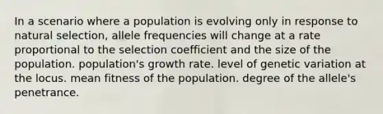 In a scenario where a population is evolving only in response to natural selection, allele frequencies will change at a rate proportional to the selection coefficient and the size of the population. population's growth rate. level of genetic variation at the locus. mean fitness of the population. degree of the allele's penetrance.