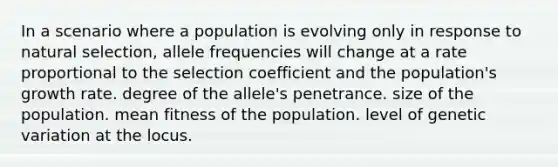 In a scenario where a population is evolving only in response to natural selection, allele frequencies will change at a rate proportional to the selection coefficient and the population's growth rate. degree of the allele's penetrance. size of the population. mean fitness of the population. level of genetic variation at the locus.