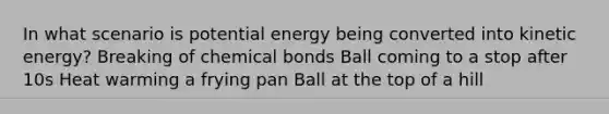 In what scenario is potential energy being converted into kinetic energy? Breaking of chemical bonds Ball coming to a stop after 10s Heat warming a frying pan Ball at the top of a hill