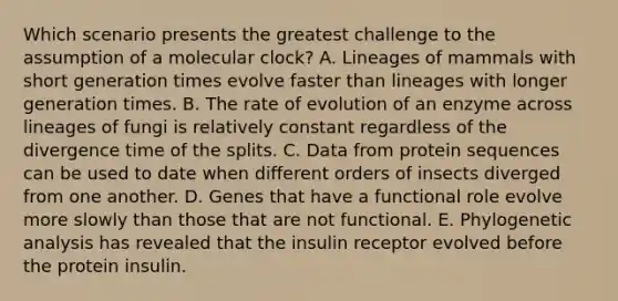 Which scenario presents the greatest challenge to the assumption of a molecular clock? A. Lineages of mammals with short generation times evolve faster than lineages with longer generation times. B. The rate of evolution of an enzyme across lineages of fungi is relatively constant regardless of the divergence time of the splits. C. Data from protein sequences can be used to date when different orders of insects diverged from one another. D. Genes that have a functional role evolve more slowly than those that are not functional. E. Phylogenetic analysis has revealed that the insulin receptor evolved before the protein insulin.