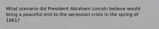 What scenario did President Abraham Lincoln believe would bring a peaceful end to the secession crisis in the spring of 1861?