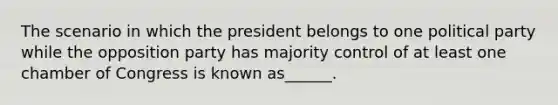 The scenario in which the president belongs to one political party while the opposition party has majority control of at least one chamber of Congress is known as______.