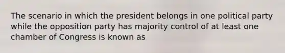 The scenario in which the president belongs in one political party while the opposition party has majority control of at least one chamber of Congress is known as