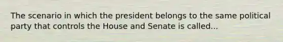 The scenario in which the president belongs to the same political party that controls the House and Senate is called...