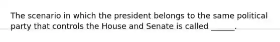 The scenario in which the president belongs to the same political party that controls the House and Senate is called ______.