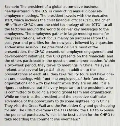 Scenario The president of a global automotive business headquartered in the U.S. is conducting annual global all-employee meetings. The president travels with the executive staff, which includes the chief financial officer (CFO), the chief HR officer (CHRO), and the chief technology officer (CTO), to all the factories around the world to deliver key messages to the employees. The employees gather in large meeting rooms for the presentations, which focus mainly on successes from the past year and priorities for the new year, followed by a question-and-answer session. The president delivers most of the presentation, the CHRO presents on employee engagement and development initiatives, the CFO presents on the financials, and the others participate in the question-and-answer session. Within a two-week period, they travel to meetings in China, Malaysia, Ireland, and several large U.S. sites. In addition to the presentations at each site, they take facility tours and have one-on-one meetings with front-line employees of their functional organizations and with key talent while they are on site. It is a rigorous schedule, but it is very important to the president, who is committed to building a strong global team and organization. While on the trip, the president and the executive staff take advantage of the opportunity to do some sightseeing in China. They visit the Great Wall and the Forbidden City and go shopping for silk. The CHRO overhears the CFO telling the CTO to expense the personal purchases. Which is the best action for the CHRO to take regarding the comment she overheard?