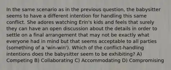 In the same scenario as in the previous question, the babysitter seems to have a different intention for handling this same conflict. She adores watching Erin's kids and feels that surely they can have an open discussion about the details in order to settle on a final arrangement that may not be exactly what everyone had in mind but that seems acceptable to all parties (something of a 'win-win'). Which of the conflict-handling intentions does the babysitter seem to be exhibiting? A) Competing B) Collaborating C) Accommodating D) Compromising